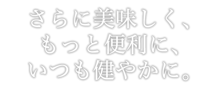 さらに美味しく、もっと便利に、いつもさわやかに。